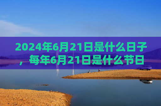 2024年6月21日是什么日子，每年6月21日是什么节日（是什么日子是什么节日）