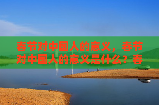 春节对中国人的意义，春节对中国人的意义是什么？春节各地的习俗有哪些？