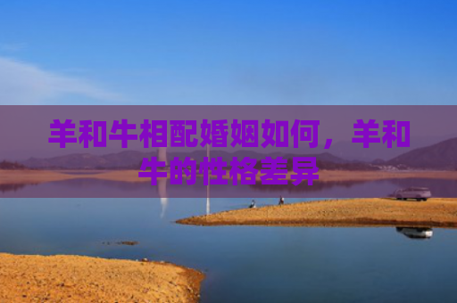羊和牛相配婚姻如何，羊和牛的性格差异