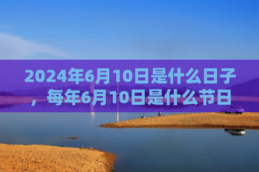 2024年6月10日是什么日子，每年6月10日是什么节日（是什么日子是什么节日）