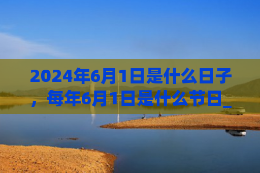 2024年6月1日是什么日子，每年6月1日是什么节日_（是什么日子是什么节日）