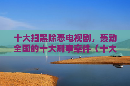 十大扫黑除恶电视剧，轰动全国的十大刑事案件（十大除恶刑事案件）