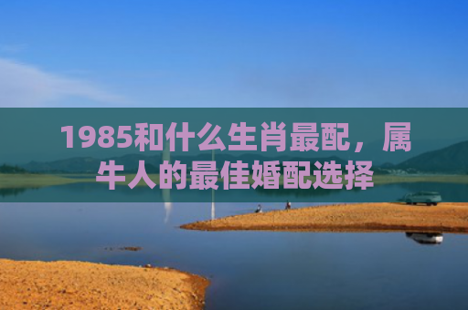1985和什么生肖最配，属牛人的最佳婚配选择