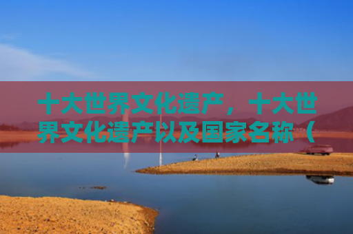十大世界文化遗产，十大世界文化遗产以及国家名称（十大世界文化遗产名称）