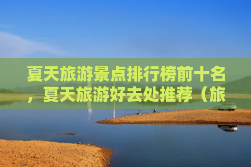 夏天旅游景点排行榜前十名，夏天旅游好去处推荐（旅游景点排行榜夏天好去处）