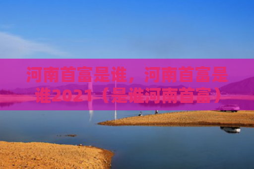 河南首富是谁，河南首富是谁2021（是谁河南首富）