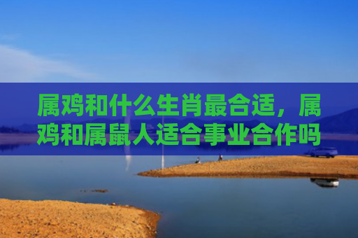 属鸡和什么生肖最合适，属鸡和属鼠人适合事业合作吗