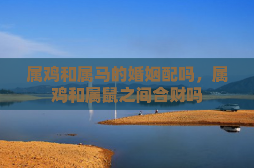 属鸡和属马的婚姻配吗，属鸡和属鼠之间合财吗