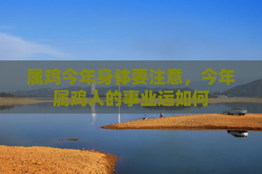 属鸡今年身体要注意，今年属鸡人的事业运如何