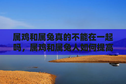 属鸡和属兔真的不能在一起吗，属鸡和属兔人如何提高婚姻运势