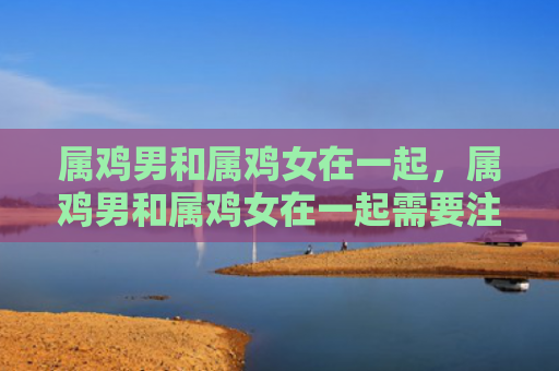 属鸡男和属鸡女在一起，属鸡男和属鸡女在一起需要注意什么