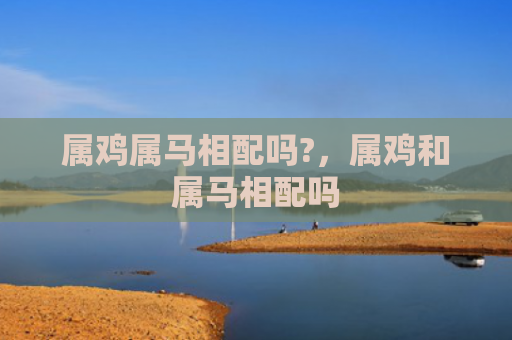 属鸡属马相配吗?，属鸡和属马相配吗