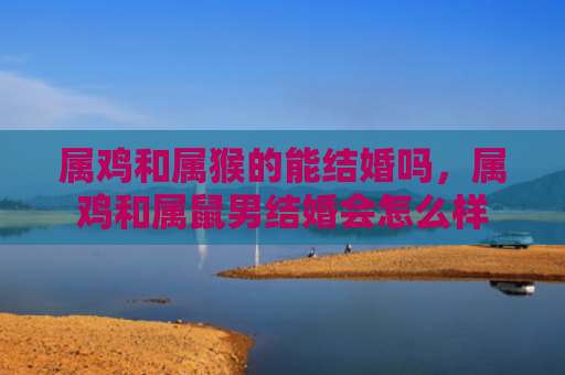 属鸡和属猴的能结婚吗，属鸡和属鼠男结婚会怎么样