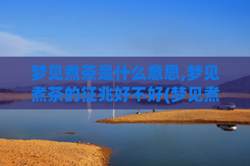 梦见煮茶是什么意思,梦见煮茶的征兆好不好(梦见煮茶喝是什么意思)