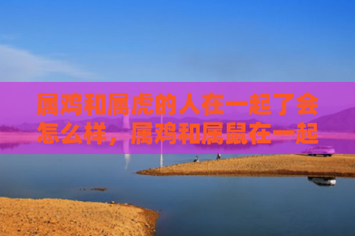 属鸡和属虎的人在一起了会怎么样，属鸡和属鼠在一起会怎么样