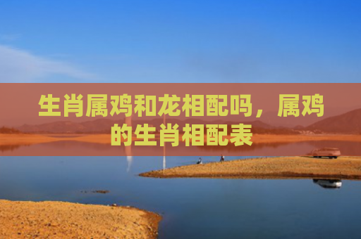生肖属鸡和龙相配吗，属鸡的生肖相配表