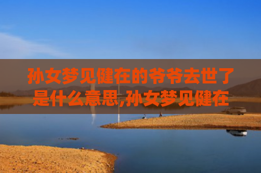 孙女梦见健在的爷爷去世了是什么意思,孙女梦见健在的爷爷去世了的征兆好不好(孙女梦见健在的爷爷死了大哭)