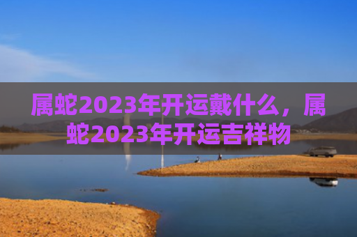 属蛇2023年开运戴什么，属蛇2023年开运吉祥物