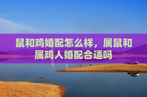 鼠和鸡婚配怎么样，属鼠和属鸡人婚配合适吗