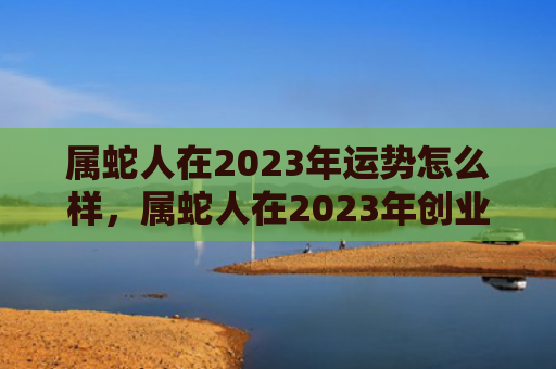 属蛇人在2023年运势怎么样，属蛇人在2023年创业会顺利吗