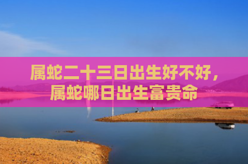 属蛇二十三日出生好不好，属蛇哪日出生富贵命
