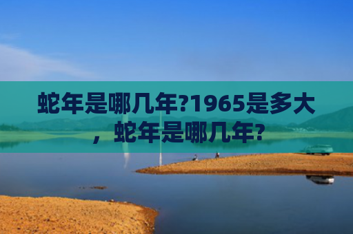 蛇年是哪几年?1965是多大，蛇年是哪几年?
