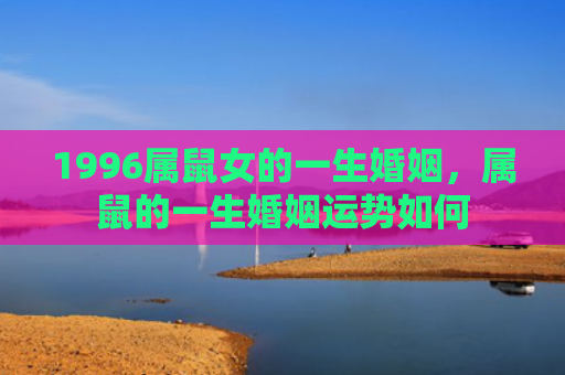 1996属鼠女的一生婚姻，属鼠的一生婚姻运势如何