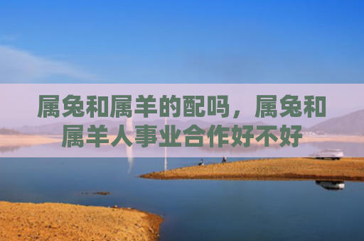 属兔和属羊的配吗，属兔和属羊人事业合作好不好