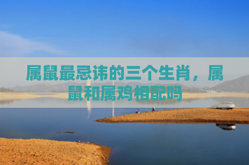 属鼠最忌讳的三个生肖，属鼠和属鸡相配吗