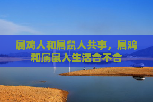 属鸡人和属鼠人共事，属鸡和属鼠人生活合不合
