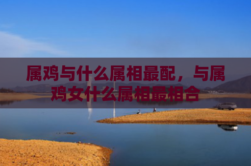 属鸡与什么属相最配，与属鸡女什么属相最相合