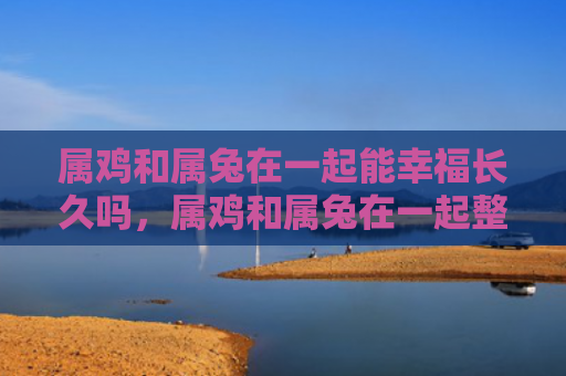 属鸡和属兔在一起能幸福长久吗，属鸡和属兔在一起整体运势如何