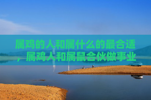 属鸡的人和属什么的最合适，属鸡人和属鼠合伙做事业好吗