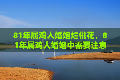81年属鸡人婚姻烂桃花，81年属鸡人婚姻中需要注意什么