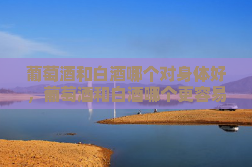 葡萄酒和白酒哪个对身体好，葡萄酒和白酒哪个更容易醉？葡萄酒的储存条件是什么？