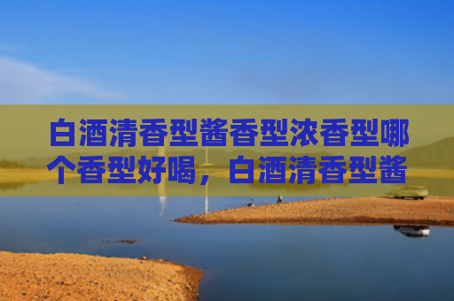 白酒清香型酱香型浓香型哪个香型好喝，白酒清香型酱香型浓香型的口感特点有哪些？酱香型清香型和浓香型的区别是什么？
