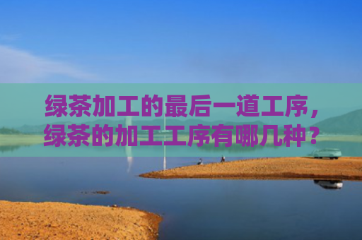 绿茶加工的最后一道工序，绿茶的加工工序有哪几种？绿茶蒸青炒青晒青烘青的特点是什么？