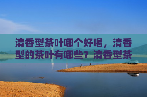 清香型茶叶哪个好喝，清香型的茶叶有哪些？清香型茶叶和浓香型茶叶有什么区别？