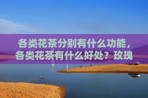 各类花茶分别有什么功能，各类花茶有什么好处？玫瑰花茶一天喝多少最佳？