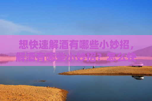 想快速解酒有哪些小妙招，解酒有哪些小妙招？怎么快速解酒去头晕？