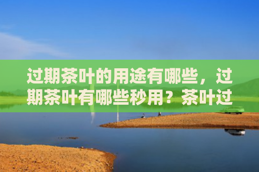 过期茶叶的用途有哪些，过期茶叶有哪些秒用？茶叶过期了还能干什么用？
