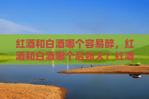 红酒和白酒哪个容易醉，红酒和白酒哪个后劲大？红酒喝多了怎么解酒？