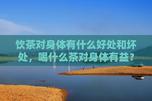 饮茶对身体有什么好处和坏处，喝什么茶对身体有益？哪些茶又减肥又没副作用？