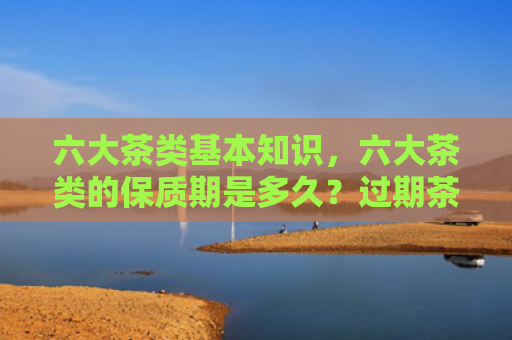 六大茶类基本知识，六大茶类的保质期是多久？过期茶还能不能喝？