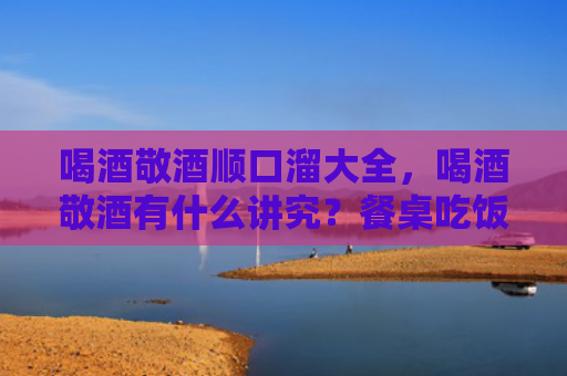 喝酒敬酒顺口溜大全，喝酒敬酒有什么讲究？餐桌吃饭要避免哪些问题？