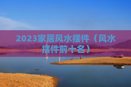 2023家居风水摆件（风水摆件前十名）