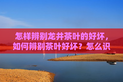 怎样辨别龙井茶叶的好坏，如何辨别茶叶好坏？怎么识别好茶坏茶？