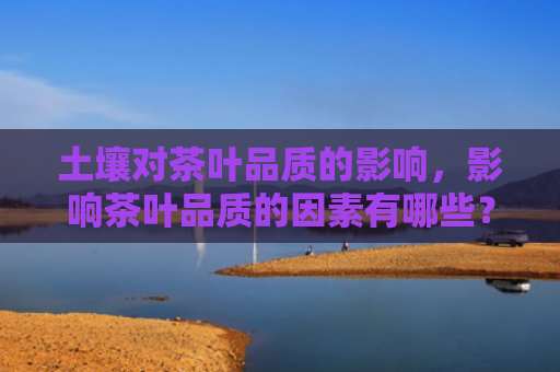 土壤对茶叶品质的影响，影响茶叶品质的因素有哪些？茶叶的储存技巧和条件是什么？
