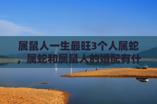 属鼠人一生最旺3个人属蛇，属蛇和属鼠人的婚配有什么建议
