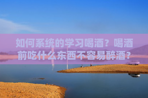 如何系统的学习喝酒？喝酒前吃什么东西不容易醉酒？